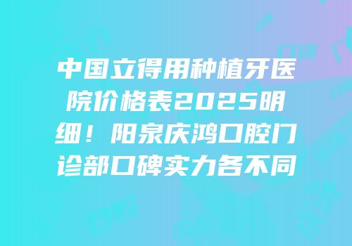 中国立得用种植牙医院价格表2025明细！阳泉庆鸿口腔门诊部口碑实力各不同