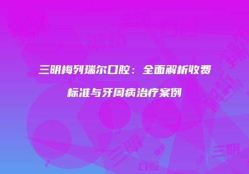三明梅列瑞尔口腔：全面解析收费标准与牙周病治疗案例