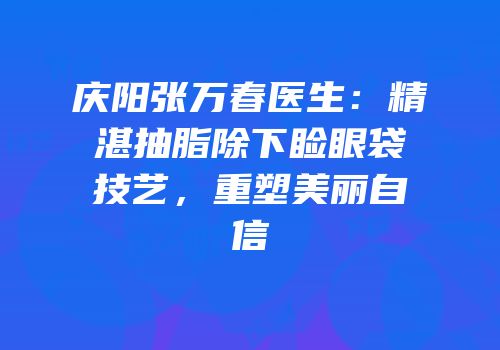 庆阳张万春医生：精湛抽脂除下睑眼袋技艺，重塑美丽自信