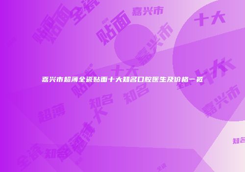嘉兴市超薄全瓷贴面十大知名口腔医生及价格一览