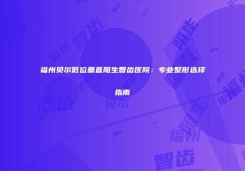 福州贝尔低位垂直阻生智齿医院：专业整形选择指南
