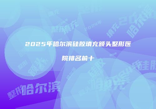 2025年哈尔滨硅胶填充额头整形医院排名前十