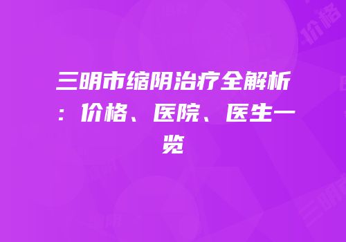 三明市缩阴治疗全解析：价格、医院、医生一览