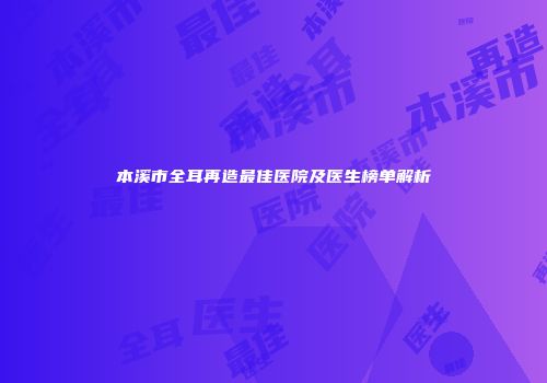 本溪市全耳再造最佳医院及医生榜单解析