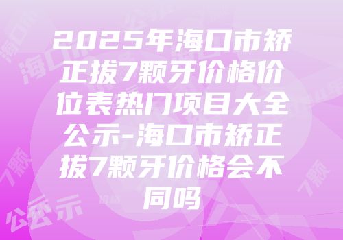 2025年海口市矫正拔7颗牙价格价位表热门项目大全公示-海口市矫正拔7颗牙价格会不同吗