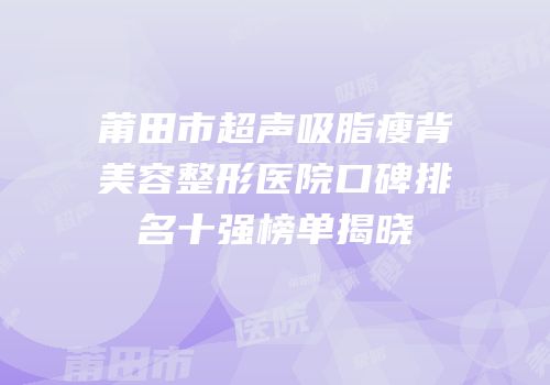 莆田市超声吸脂瘦背美容整形医院口碑排名十强榜单揭晓