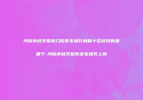 河源市蛀牙整形口腔医生排行榜前十位较好的是哪个-河源市蛀牙整形医生强势上榜