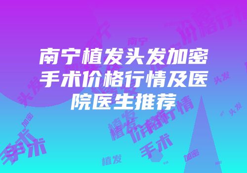 南宁植发头发加密手术价格行情及医院医生推荐