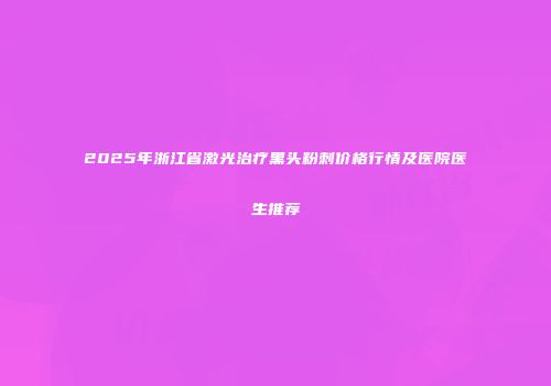2025年浙江省激光治疗黑头粉刺价格行情及医院医生推荐