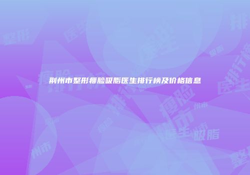 荆州市整形瘦脸吸脂医生排行榜及价格信息