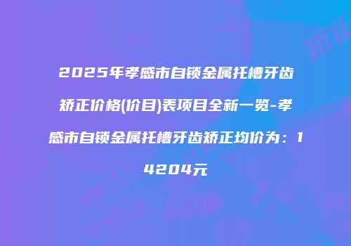 2025年孝感市自锁金属托槽牙齿矫正价格(价目)表项目全新一览-孝感市自锁金属托槽牙齿矫正均价为：14204元
