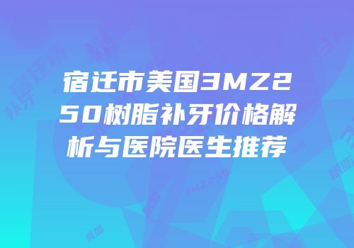 宿迁市美国3MZ250树脂补牙价格解析与医院医生推荐