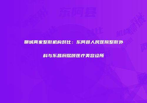 聊城两家整形机构对比：东阿县人民医院整形外科与东昌府熙颜医疗美容诊所