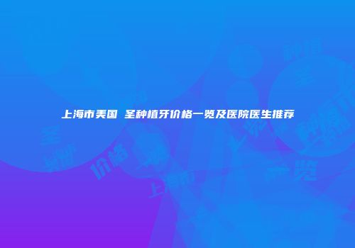 上海市美国晧圣种植牙价格一览及医院医生推荐