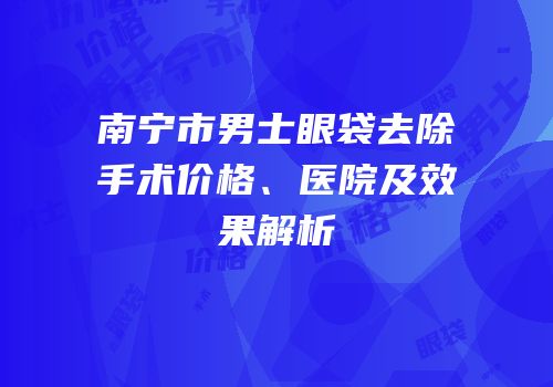 南宁市男士眼袋去除手术价格、医院及效果解析