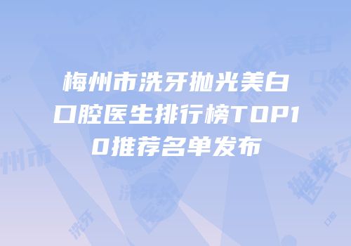 梅州市洗牙抛光美白口腔医生排行榜TOP10推荐名单发布