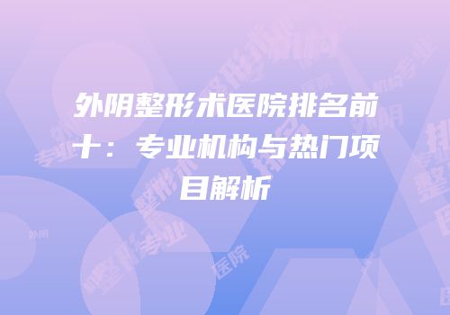 外阴整形术医院排名前十：专业机构与热门项目解析