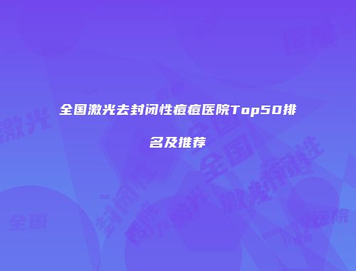 全国激光去封闭性痘痘医院Top50排名及推荐