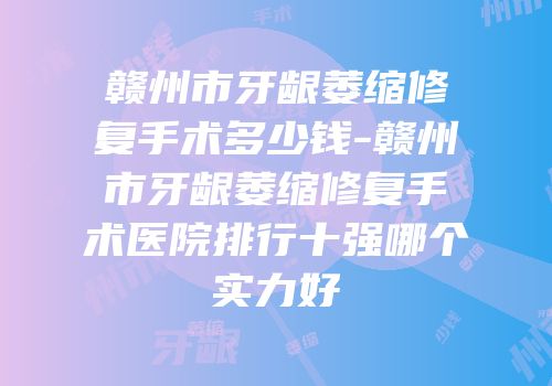 赣州市牙龈萎缩修复手术多少钱-赣州市牙龈萎缩修复手术医院排行十强哪个实力好