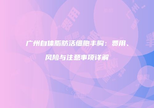 广州自体脂肪活细胞丰胸：费用、风险与注意事项详解
