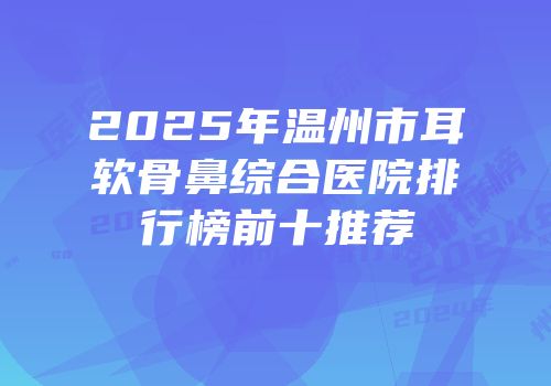 2025年温州市耳软骨鼻综合医院排行榜前十推荐