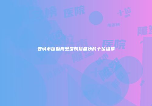晋城市体型雕塑医院排名榜前十位推荐