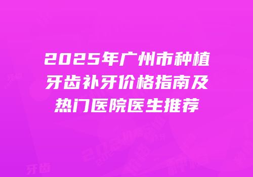 2025年广州市种植牙齿补牙价格指南及热门医院医生推荐