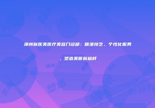 漳州新医美医疗美容门诊部：精湛技艺，个性化服务，塑造美丽新标杆