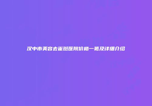 汉中市美容去雀斑医院价格一览及详细介绍