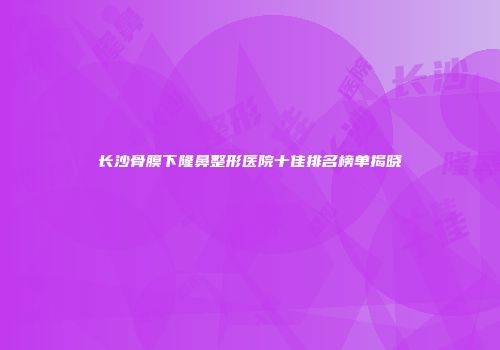 长沙骨膜下隆鼻整形医院十佳排名榜单揭晓