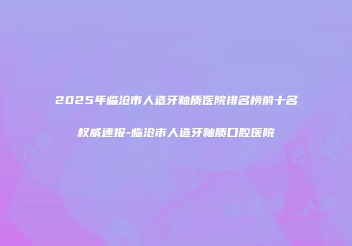 2025年临沧市人造牙釉质医院排名榜前十名权威速报-临沧市人造牙釉质口腔医院