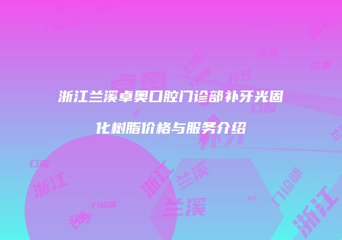浙江兰溪卓奥口腔门诊部补牙光固化树脂价格与服务介绍