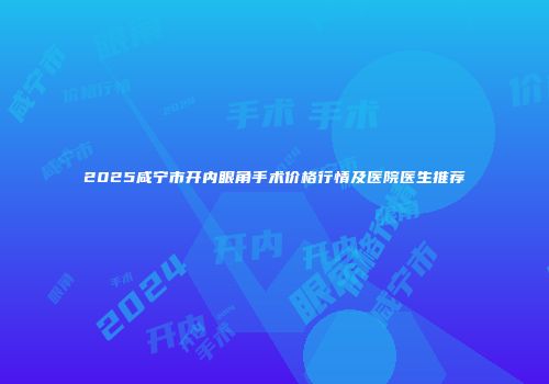 2025咸宁市开内眼角手术价格行情及医院医生推荐
