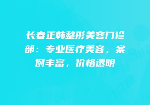 长春正韩整形美容门诊部：专业医疗美容，案例丰富，价格透明