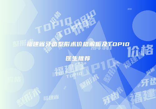福建省牙齿整形术价格解析及TOP10医生推荐