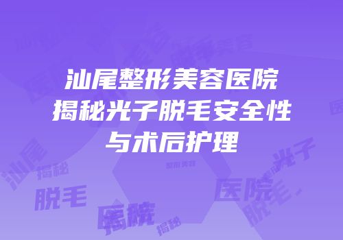 汕尾整形美容医院揭秘光子脱毛安全性与术后护理