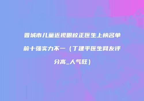 晋城市儿童近视眼校正医生上榜名单前十强实力不一（丁建平医生网友评分高_人气旺）
