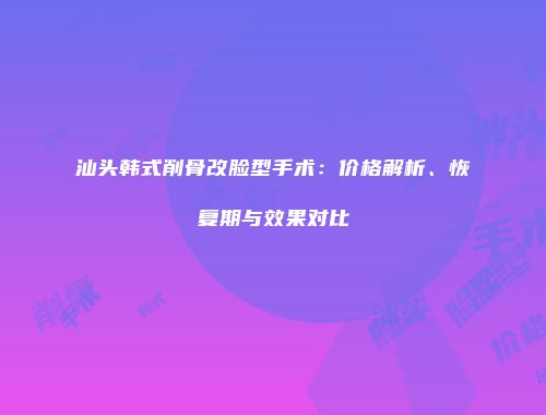 汕头韩式削骨改脸型手术：价格解析、恢复期与效果对比