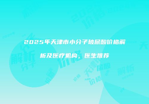 2025年天津市小分子玻尿酸价格解析及医疗机构、医生推荐