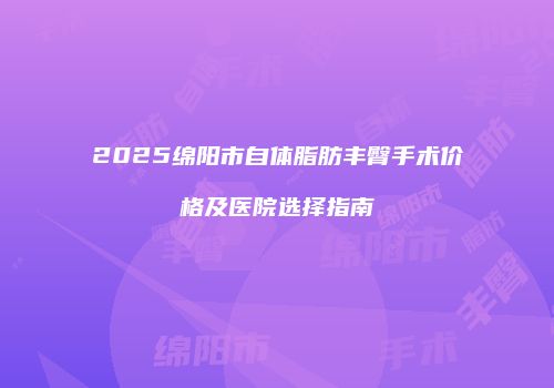 2025绵阳市自体脂肪丰臀手术价格及医院选择指南
