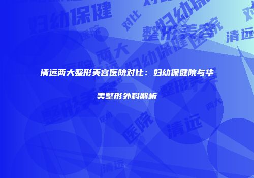 清远两大整形美容医院对比：妇幼保健院与华美整形外科解析
