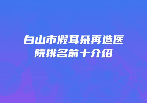 白山市假耳朵再造医院排名前十介绍