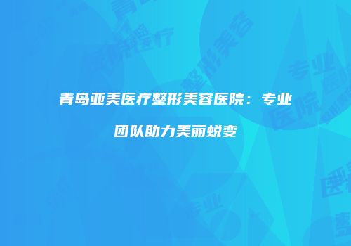青岛亚美医疗整形美容医院：专业团队助力美丽蜕变