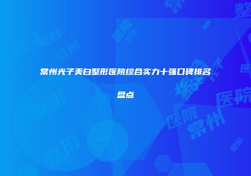 常州光子美白整形医院综合实力十强口碑排名盘点