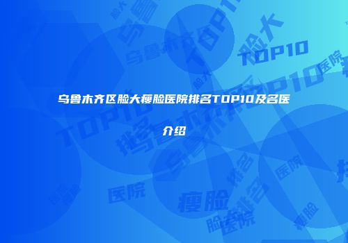 乌鲁木齐区脸大瘦脸医院排名TOP10及名医介绍