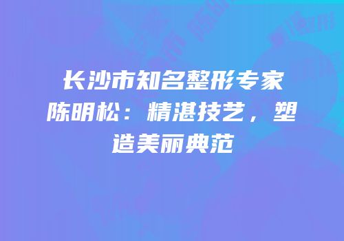 长沙市知名整形专家陈明松：精湛技艺，塑造美丽典范