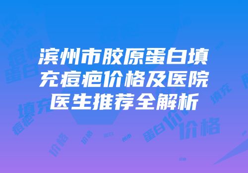 滨州市胶原蛋白填充痘疤价格及医院医生推荐全解析