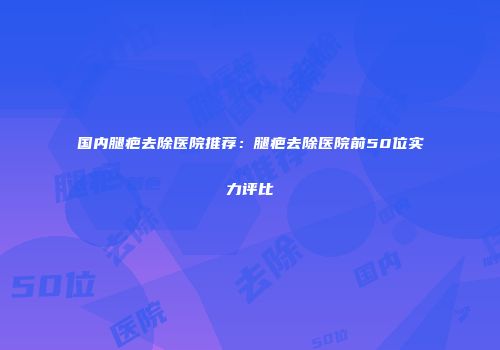 国内腿疤去除医院推荐：腿疤去除医院前50位实力评比