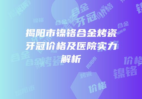 揭阳市镍铬合金烤瓷牙冠价格及医院实力解析