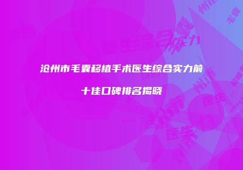 沧州市毛囊移植手术医生综合实力前十佳口碑排名揭晓